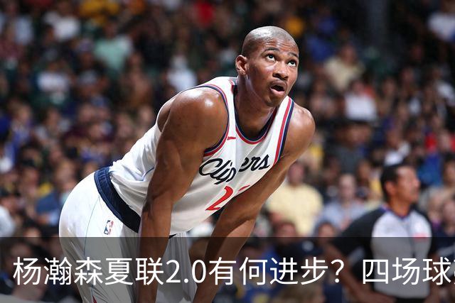 杨瀚森夏联2.0有何进步？四场球亮点与隐忧同在
